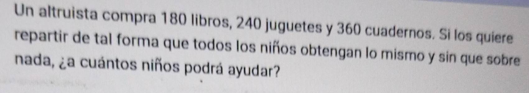 Un altruista compra 180 libros, 240 juguetes y 360 cuadernos. Si los quiere 
repartir de tal forma que todos los niños obtengan lo mismo y sin que sobre 
nada, ¿a cuántos niños podrá ayudar?