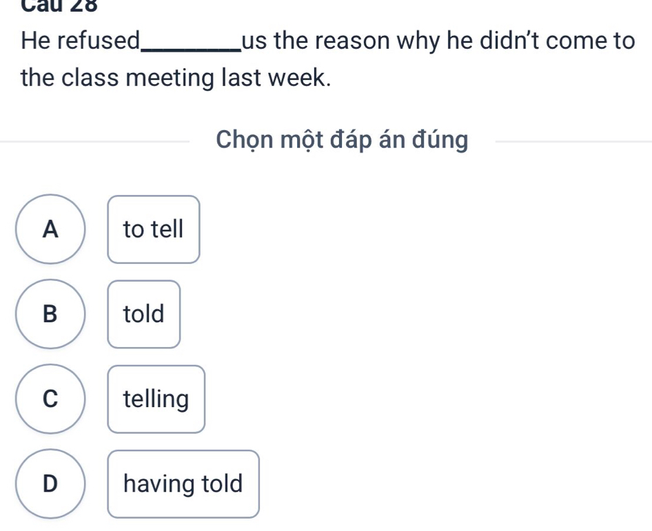 He refused_ us the reason why he didn't come to 
the class meeting last week.
Chọn một đáp án đúng
A to tell
B told
C telling
D having told