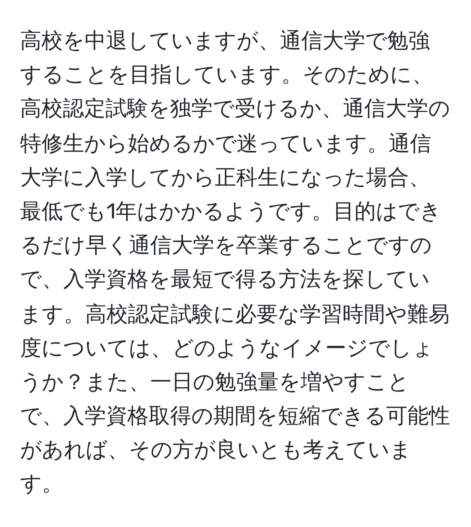 高校を中退していますが、通信大学で勉強することを目指しています。そのために、高校認定試験を独学で受けるか、通信大学の特修生から始めるかで迷っています。通信大学に入学してから正科生になった場合、最低でも1年はかかるようです。目的はできるだけ早く通信大学を卒業することですので、入学資格を最短で得る方法を探しています。高校認定試験に必要な学習時間や難易度については、どのようなイメージでしょうか？また、一日の勉強量を増やすことで、入学資格取得の期間を短縮できる可能性があれば、その方が良いとも考えています。