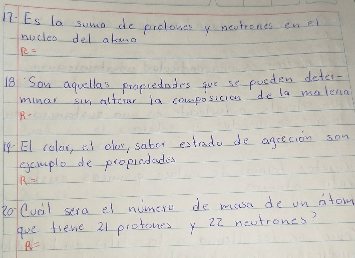 17-ES la somo de prolones y neutrones enel 
nucleo del atomo
R=
18 Sou aquellas propiedades gve se poeden deter- 
minar sin alterer la composicion de la materia
R-
19 EI color, el olov, sabor estado de agrecion son 
excmple de propledades
R=
RoCual sera el numero de masa de on atom 
goe fiene 21 protones x 22 nectrones?
R=