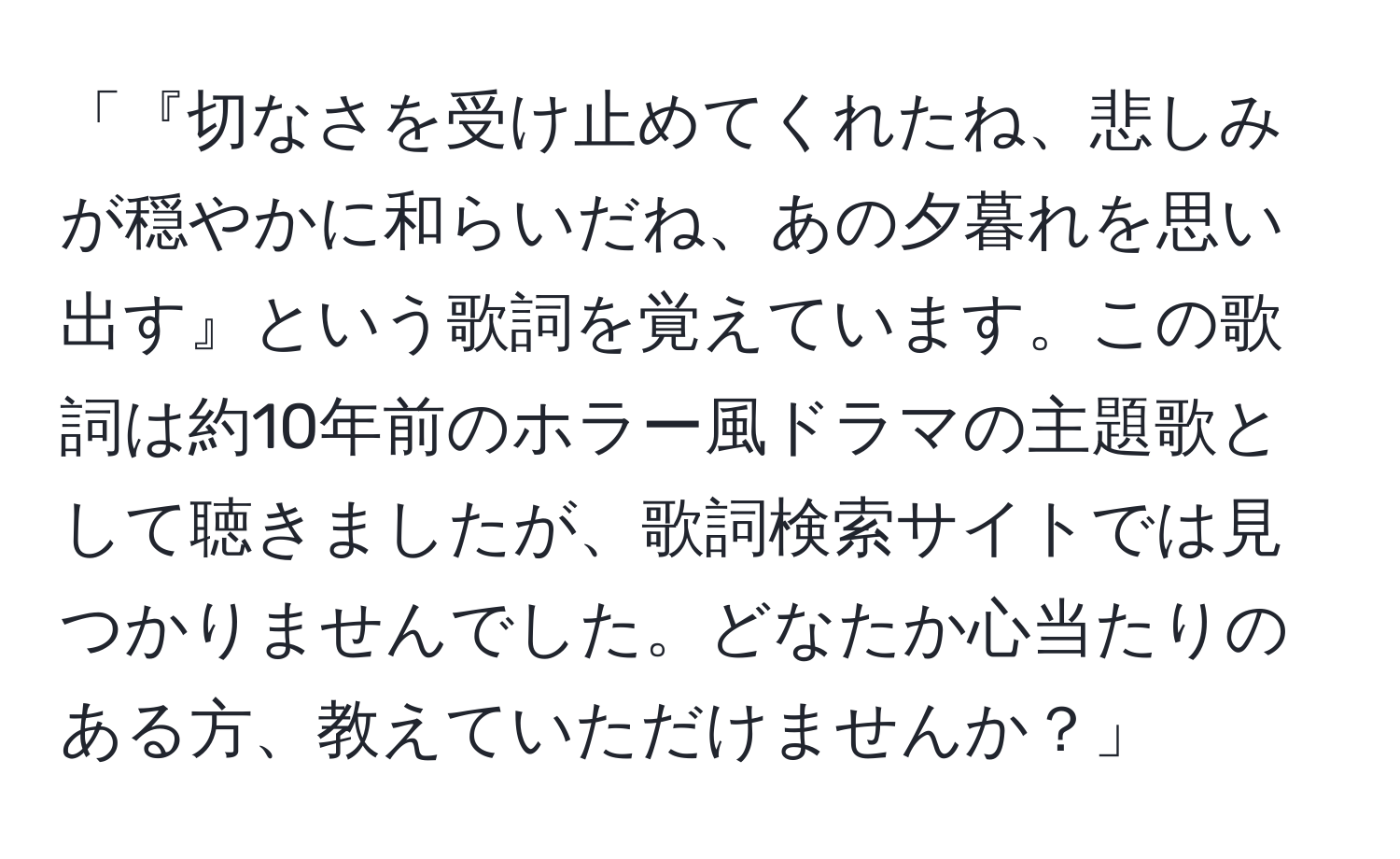 「『切なさを受け止めてくれたね、悲しみが穏やかに和らいだね、あの夕暮れを思い出す』という歌詞を覚えています。この歌詞は約10年前のホラー風ドラマの主題歌として聴きましたが、歌詞検索サイトでは見つかりませんでした。どなたか心当たりのある方、教えていただけませんか？」