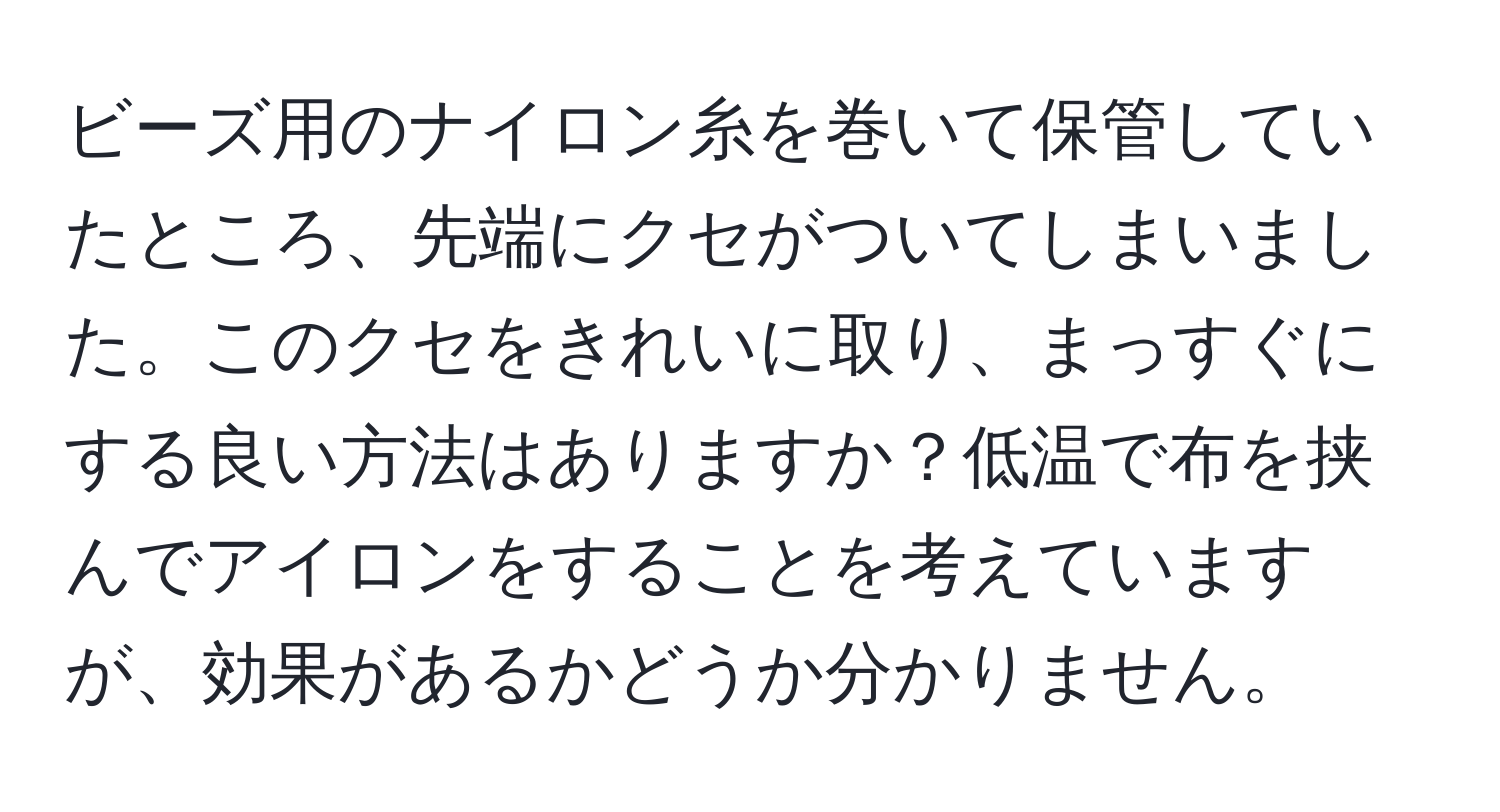 ビーズ用のナイロン糸を巻いて保管していたところ、先端にクセがついてしまいました。このクセをきれいに取り、まっすぐにする良い方法はありますか？低温で布を挟んでアイロンをすることを考えていますが、効果があるかどうか分かりません。