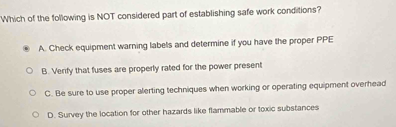 Which of the following is NOT considered part of establishing safe work conditions?
A. Check equipment warning labels and determine if you have the proper PPE
B. Verify that fuses are properly rated for the power present
C. Be sure to use proper alerting techniques when working or operating equipment overhead
D. Survey the location for other hazards like flammable or toxic substances