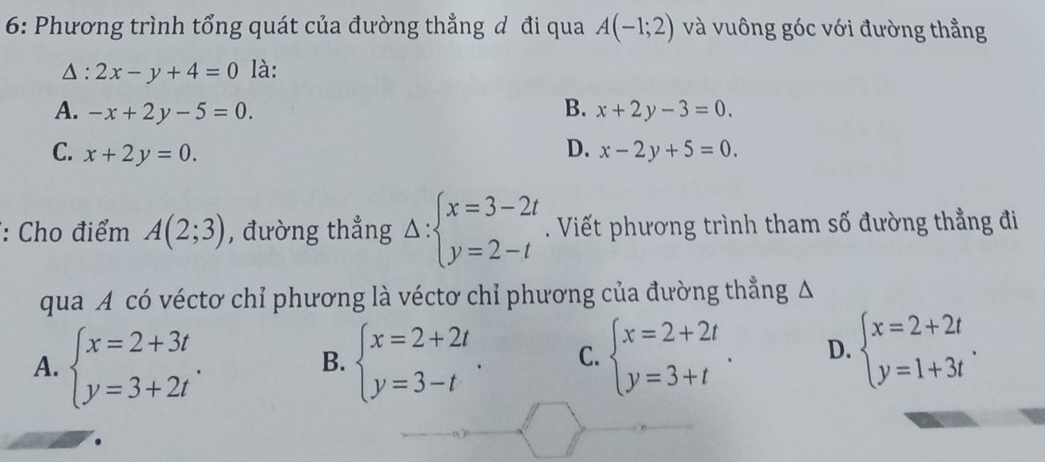 6: Phương trình tổng quát của đường thẳng đ đi qua A(-1;2) và vuông góc với đường thẳng
Δ: 2x-y+4=0 là:
A. -x+2y-5=0. B. x+2y-3=0.
D.
C. x+2y=0. x-2y+5=0. 
*: Cho điểm A(2;3) , đường thẳng Delta :beginarrayl x=3-2t y=2-tendarray.. Viết phương trình tham số đường thẳng đi
qua A có véctơ chỉ phương là véctơ chỉ phương của đường thẳng Δ
A. beginarrayl x=2+3t y=3+2tendarray.. beginarrayl x=2+2t y=3-tendarray.. C. beginarrayl x=2+2t y=3+tendarray.. D. beginarrayl x=2+2t y=1+3tendarray.. 
B.