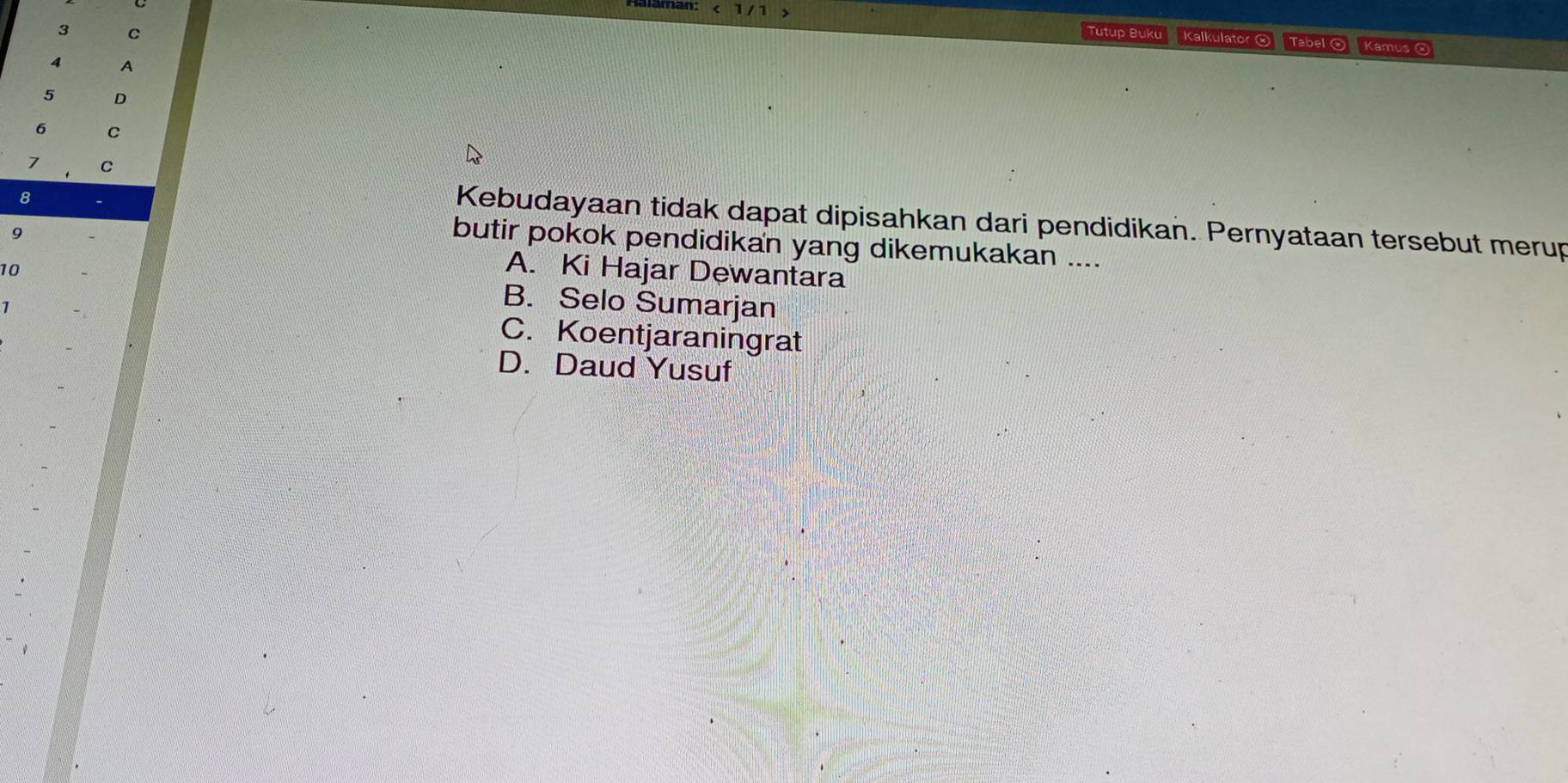 1/ 1
3 C
Tutup Buku Kalkulator ® Tabel ® Kamus
4 A
5 D
6 C
7 C
8
Kebudayaan tidak dapat dipisahkan dari pendidikan. Pernyataan tersebut merup
9
butir pokok pendidikan yang dikemukakan ....
A. Ki Hajar Dewantara
10 B. Selo Sumarjan
1
C. Koentjaraningrat
D. Daud Yusuf