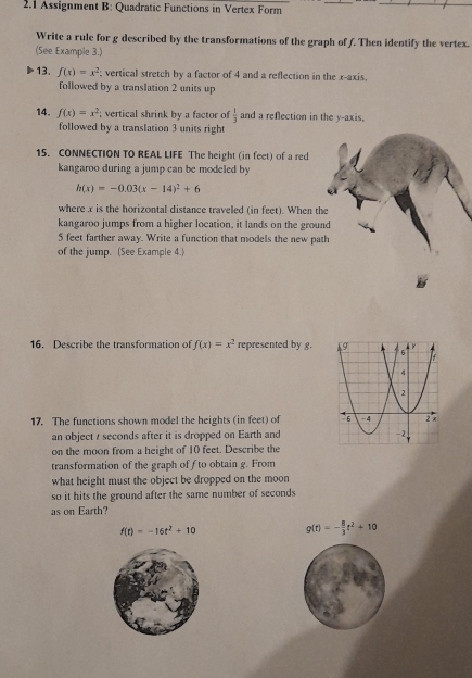 2.1 Assignment B: Quadratic Functions in Vertex Form 
_ 
Write a rule for g described by the transformations of the graph of f. Then identify the vertex. 
(See Example 3.) 
13. f(x)=x^2 vertical stretch by a factor of 4 and a reflection in the x-axis, 
followed by a translation 2 units up 
14. f(x)=x^2; vertical shrink by a factor of  1/3  and a reflection in the y-axis. 
followed by a translation 3 units right 
15. CONNECTION TO REAL LIFE The height (in feet) of a red 
kangaroo during a jump can be modeled by
h(x)=-0.03(x-14)^2+6
where x is the horizontal distance traveled (in feet). When the 
kangaroo jumps from a higher location, it lands on the ground
5 feet farther away. Write a function that models the new path 
of the jump. (See Example 4.) 
16. Describe the transformation of f(x)=x^2 represented by g. 
17. The functions shown model the heights (in feet) of 
an object / seconds after it is dropped on Earth and 
on the moon from a height of 10 feet. Describe the 
transformation of the graph of f to obtain g. From 
what height must the object be dropped on the moon 
so it hits the ground after the same number of seconds
as on Earth?
f(t)=-16t^2+10 g(t)=- 8/3 t^2+10