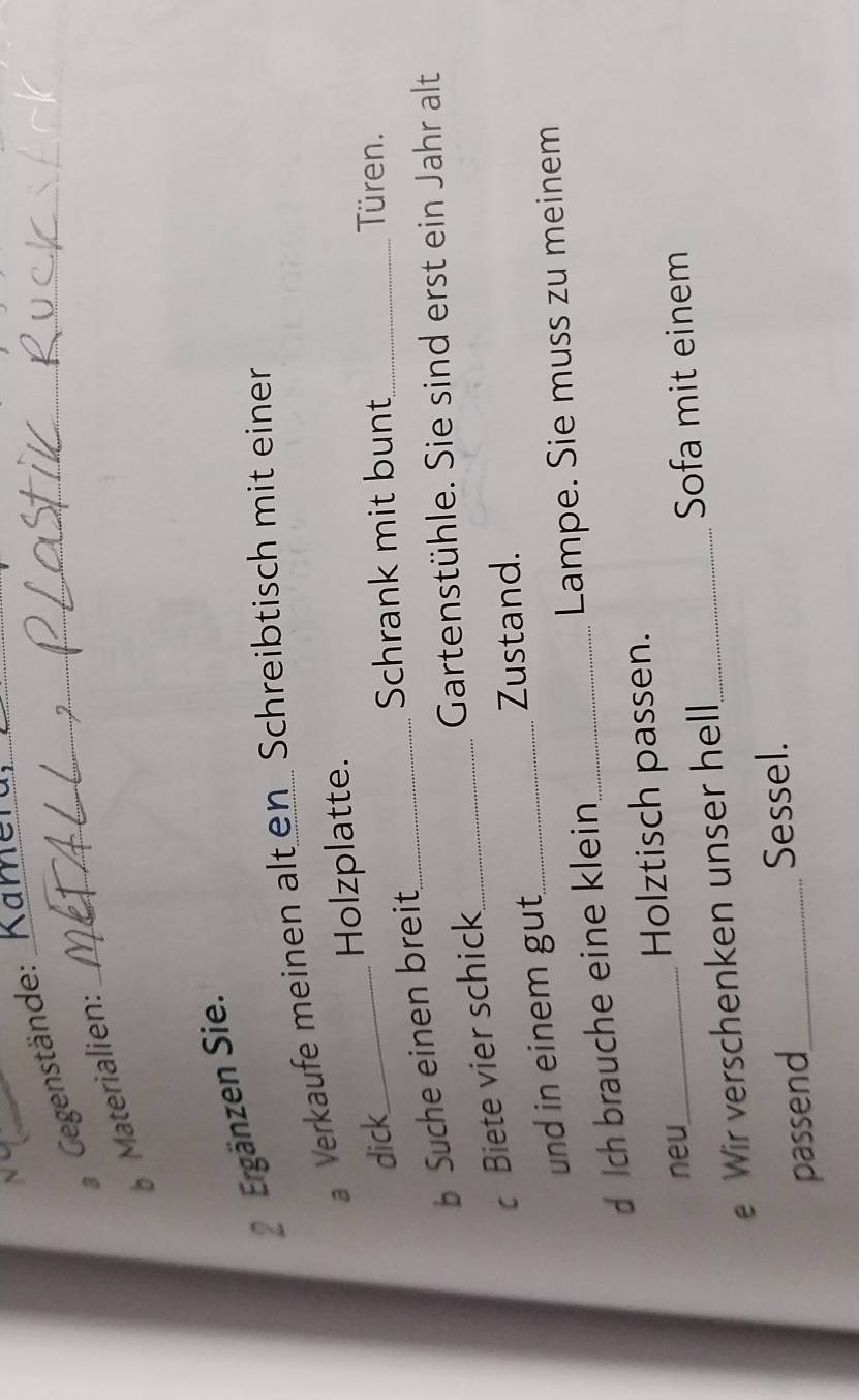 Gegenstände:_ 
_ 
Materialien: 
2 Ergänzen Sie. 
Verkaufe meinen alt en Schreibtisch mit einer 
Holzplatte. 
dick_ _Türen. 
Schrank mit bunt 
b Suche einen breit_ 
Gartenstühle. Sie sind erst ein Jahr alt 
c Biete vier schick_ 
Zustand. 
und in einem gut_ 
d Ich brauche eine klein _Lampe. Sie muss zu meinem 
neu_ Holztisch passen. 
e Wir verschenken unser hell_ 
Sofa mit einem 
passend_ Sessel.