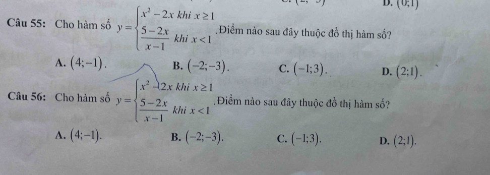 (- 
D. (0;1)
Câu 55: Cho hàm số y=beginarrayl x^2-2xkhix≥ 1  (5-2x)/x-1 khix<1endarray. Điểm nào sau đây thuộc đồ thị hàm số?
A. (4;-1). B. (-2;-3). C. (-1;3). D. (2;1). 
Câu 56: Cho hàm số y=beginarrayl x^2-2xkhix≥ 1  (5-2x)/x-1 khix<1endarray..Điểm nào sau đây thuộc đồ thị hàm số?
B.
A. (4;-1). (-2;-3). C. (-1;3). D. (2;1).