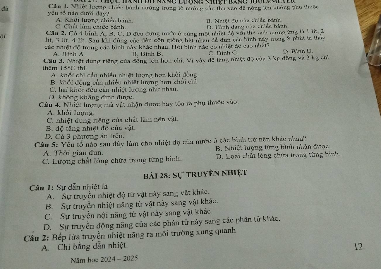 Thộc Hành đU năng Lương nhiệt báng Joulemeter
đã
Câu 1. Nhiệt lượng chiếc bánh nướng trong lò nướng cần thu vào đề nóng lên không phụ thuộc
yếu tố nào dưới đây?
A. Khối lượng chiếc bánh. B. Nhiệt độ của chiếc bánh.
C. Chất làm chiếc bánh. D. Hình dạng của chiếc bánh.
ōi
Câu 2. Có 4 bình A, B, C, D đều đựng nước ở cùng một nhiệt độ với thể tích tương ứng là 1 lít, 2
lít, 3 lít, 4 lít. Sau khi dùng các đèn cổn giống hệt nhau đề đun các bình này trong 8 phút ta thấy
các nhiệt độ trong các bình này khác nhau. Hỏi bình nào có nhiệt độ cao nhất?
A. Bình A. B. Bình B. C. Bình C. D. Bình D.
Câu 3. Nhiệt dung riêng của đồng lớn hơn chì. Vì vậy để tăng nhiệt độ của 3 kg đồng và 3 kg chì
thêm 15°C thì
A. khối chì cần nhiều nhiệt lượng hơn khối đồng.
B. khối đồng cần nhiều nhiệt lượng hơn khối chì.
C. hai khối đều cần nhiệt lượng như nhau.
D. không khăng định được.
Câu 4. Nhiệt lượng mà vật nhận được hay tòa ra phụ thuộc vào:
A. khối lượng.
C. nhiệt dung riêng của chất làm nên vật.
B. độ tăng nhiệt độ của vật.
D. Cả 3 phương án trên.
Câu 5: Yếu tố nào sau đây làm cho nhiệt độ của nước ở các bình trở nên khác nhau?
A. Thời gian đun. B. Nhiệt lượng từng bình nhận được.
C. Lượng chất lỏng chứa trong từng bình. D. Loại chất lỏng chứa trong từng bình.
bài 28: Sự truyèn nhiệt
Câu 1: Sự dẫn nhiệt là
A. Sự truyền nhiệt độ từ vật này sang vật khác.
B. Sự truyền nhiệt năng từ vật này sang vật khác.
C. Sự truyền nội năng từ vật này sang vật khác.
D. Sự truyền động năng của các phân tử này sang các phân tử khác.
Câu 2: Bếp lửa truyền nhiệt năng ra môi trường xung quanh
A. Chỉ bằng dẫn nhiệt.
12
Năm học 2024 - 2025