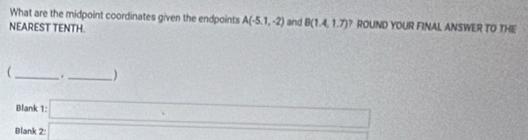 What are the midpoint coordinates given the endpoints A(-5.1,-2)
NEAREST TENTH. and B(1.4,1.7) ROUND YOUR FINAL ANSWER TO THE 
 _. _ □  ) 
Blank 
Blank beginarrayr 1:□  2:□ endarray