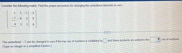 Consider the following matrix. Find the proper procedure for changing the underlined elements to zero.
beginbmatrix 1&1&-1&|&-3 -7&-6&2 &-4&1&1|&6endbmatrix
The underlined - 7 can be changed to zero if the top row of numbers is multiplied by □ and these products are added to the □ row of numbers. 
(Type an integer or a simplified fraction )