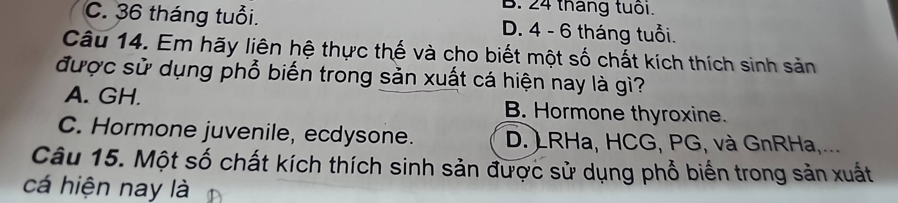 B. 24 tháng tuổi.
C. 36 tháng tuổi. D. 4 - 6 tháng tuổi.
Câu 14. Em hãy liên hệ thực thế và cho biết một số chất kích thích sinh sản
được sử dụng phổ biến trong sản xuất cá hiện nay là gì?
A. GH. B. Hormone thyroxine.
C. Hormone juvenile, ecdysone. D. )RHa, HCG, PG, và GnRHa,...
Câu 15. Một số chất kích thích sinh sản được sử dụng phổ biến trong sản xuất
cá hiện nay là