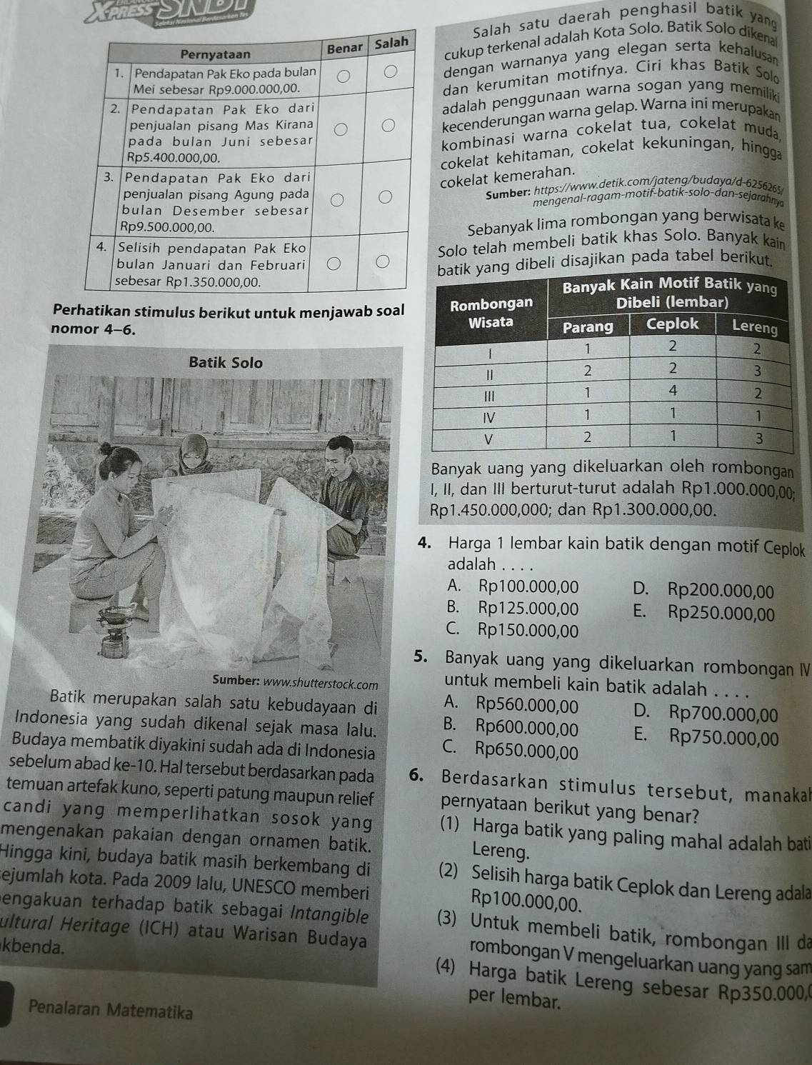 SENL
Salah satu daerah penghasil batik yang
cukup terkenal adalah Kota Solo. Batik Solo dikenal
dengan warnanya yang elegan serta kehalusan
dan kerumitan motifnya. Ciri khas Batik Sol
adalah penggunaan warna sogan yang memiliki
kecenderungan warna gelap. Warna ini merupakan
kombinasi warna cokelat tua, cokelat muda,
cokelat kehitaman, cokelat kekuningan, hingga
cokelat kemerahan.
Sumber: https://www.detik.com/jateng/budaya/d-6256265
mengenal-ragam-motif-batik-solo-dan-sejarahnya
Sebanyak lima rombongan yang berwisata ke
Solo telah membeli batik khas Solo. Banyak kain
ibeli disajikan pada tabel berikut.
Perhatikan stimulus berikut untuk menjawab soal
nomor 4-6. 
Banyak uang yang dikeluarkan oleh rombongan
I, II, dan III berturut-turut adalah Rp1.000.000,00;
Rp1.450.000,000; dan Rp1.300.000,00.
4. Harga 1 lembar kain batik dengan motif Ceplok
adalah_
A. Rp100.000,00 D. Rp200.000,00
B. Rp125.000,00 E. Rp250.000,00
C. Rp150.000,00
5. Banyak uang yang dikeluarkan rombongan 
er: www.shutterstock.com untuk membeli kain batik adalah . . . .
Batik merupakan salah satu kebudayaan di A. Rp560.000,00 D. Rp700.000,00
Indonesia yang sudah dikenal sejak masa lalu. B. Rp600.000,00 E. Rp750.000,00
Budaya membatik diyakini sudah ada di Indonesia C. Rp650.000,00
sebelum abad ke-10. Hal tersebut berdasarkan pada 6. Berdasarkan stimulus tersebut, manakah
temuan artefak kuno, seperti patung maupun relief pernyataan berikut yang benar?
candi yang memperlihatkan sosok yang (1) Harga batik yang paling mahal adalah bati
mengenakan pakaian dengan ornamen batik.
Lereng.
Hingga kini, budaya batik masih berkembang di (2) Selisih harga batik Ceplok dan Lereng adala
ejumlah kota. Pada 2009 lalu, UNESCO memberi
Rp100.000,00.
engakuan terhadap batik sebagai Intangible (3) Untuk membeli batik, rombongan III da
ultural Heritage (ICH) atau Warisan Budaya rombongan V mengeluarkan uang yang sam
kbenda.
(4) Harga batik Lereng sebesar Rp350.000
per lembar.
Penalaran Matematika