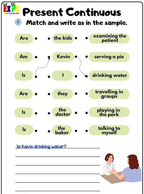 EZP Present Continuous 
8₹ Match and write as in the sample. 
Are the kids examining the 
patient 
Am Kevin serving a pie 
1 
Is drinking water 
Are they travelling in 
groups 
the playing in 
Is doctor the park 
Is the talking to 
baker myself 
Is Kevin drinking water?_ 
_ 
_ 
_ 
_ 
_