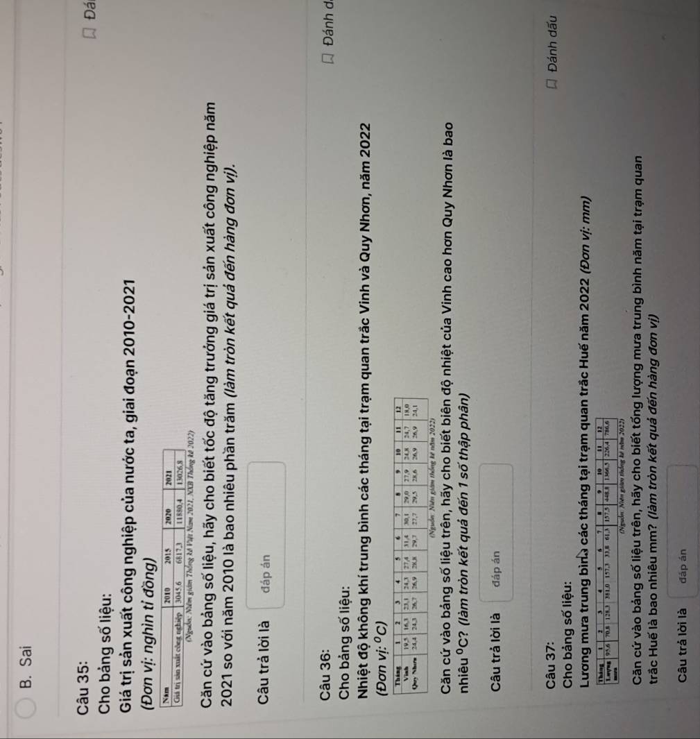 Sai 
Câu 35: 
Đá 
Cho bảng số liệu: 
Giá trị sản xuất công nghiệp của nước ta, giai đoạn 2010-2021 
(Đơn vị: nghìn tỉ đồng) 
ng kế Việt Nam 2021, NXB Thống kế 2022) 
Căn cứ vào bảng số liệu, hãy cho biết tốc độ tăng trưởng giá trị sản xuất công nghiệp năm 
2021 so với năm 2010 là bao nhiêu phần trăm (làm tròn kết quả đến hàng đơn vị). 
Câu trả lời là đáp án 
Câu 36: 
Đánh d 
Cho bảng số liệu: 
Nhiệt độ không khí trung bình các tháng tại trạm quan trắc Vinh và Quy Nhơn, năm 2022
(Đơn vi:^circ C)
Căn cứ vào bảng số liệu trên, hãy cho biết biên độ nhiệt của Vinh cao hơn Quy Nhơn là bao 
nhiêu°C ? (làm tròn kết quả đến 1 số thập phân) 
Câu trả lời là đáp án 
Câu 37: Đánh dấu 
Cho bảng số liệu: 
Lương mưa trung bình các tháng tại trạm quan trắc Huế năm 2022 (Đơn vị: mm) 
Căn cứ vào bảng số liệu trên, hãy cho biết tống lượng mưa trung bình năm tại trạm quan 
Hrắc Huế là bao nhiêu mm? (làm tròn kết quả đến hàng đơn vị) 
Câu trả lời là đáp án