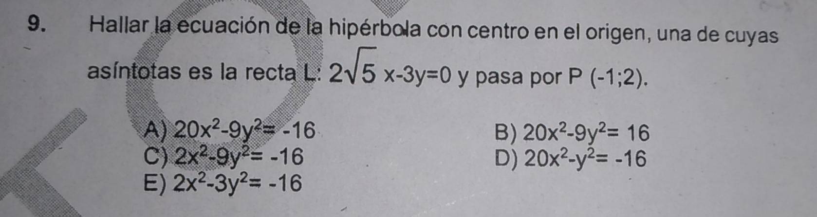 Hallar la ecuación de la hipérbola con centro en el origen, una de cuyas
asíntotas es la recta L: 2sqrt(5)x-3y=0 y pasa por P(-1;2).
A) 20x^2-9y^2=-16 B) 20x^2-9y^2=16
C) 2x^2-9y^2=-16 D) 20x^2-y^2=-16
E) 2x^2-3y^2=-16