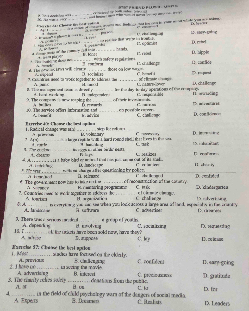 BTBT FRIEND PLUS 9 - UNIT 6
9. This decision was criticized by both sides. (strong)
10. He was a very _. and honest man who would never betray anyone. (rely)
1. A(n)_ …... is a series of images, events and feelings that happen in your mind while you are asleep.
Exercise 34: Choose the best option
B. introvert C. extrovert D. leader
A. dream C. challenging D. easy-going
2. It wasn't a ghost; it was a_ … person.
A. positive B. real
3. You don't have to be a(n)_ to realize that we're in trouble.
C. optimist D. rebel
A. follower B. pessimist
4. Some parts of the country fell into_ hands.
B. loner C. rebel D. hippie
A. team player
5. The building does not _with safety regulations. D. confide
A. benefit B. conform C. challenge
6. The new tax laws will clearly _those on low wages.
A. depend B. socialize C. benefit D. request
7. Countries need to work together to address the _of climate change.
A. punk B. mood C. nature-lover D. challenge
8. The management team is directly _for the day-to-day operations of the company.
A. hard-working B. independent C. responsible D. rewarding
9. The company is now reaping the _of their investments.
A. bullies B. rewards C. mirrors D. adventures
10. The service offers information and_ on possible careers.
A. benefit B. advice C. challenge D. confidence
Exercise 40: Choose the best option
1. Radical change was a(n)_ step for reform.
A. previous B. voluntary C. necessary D. interesting
2. A(n) _is a large reptile with a hard round shell that lives in the sea.
A. turtle B. hatchling C. task D. inhabitant
3. The cuckoo _its eggs in other birds' nests.
A. dreams B. lays C. realizes D. conforms
4. A _is a baby bird or animal that has just come out of its shell.
A. hatchling B. landscape C. volunteer D. charity
5. He was_ without charge after questioning by police.
A. benefited B. released C. challenged D. confided
6. The government now has to take on the _of reconstruction of the country.
A. vacancy B. mentoring programme C. task D. kindergarten
7. Countries need to work together to address the _of climate change.
A. tourism B. organization C. challenge D. advertising
8. A _is everything you can see when you look across a large area of land, especially in the country.
A. landscape B. software C. advertiser D. dreamer
9. There was a serious incident _a group of youths.
A. depending B. involving C. socializing D. requesting
10.I _all the tickets have been sold now, have they?
A. advise B. suppose C. lay D. release
Exercise 57: Choose the best option
1. Most _studies have focused on the elderly.
A. previous B. challenging C. confident D. easy-going
2. I have no_ in seeing the movie.
A. advertising B. interest C. preciousness D. gratitude
3. The charity relies solely _donations from the public.
A. at B. on C. to D. for
4. _in the field of child psychology warn of the dangers of social media.
A. Experts B. Dreamers C. Realists D. Leaders