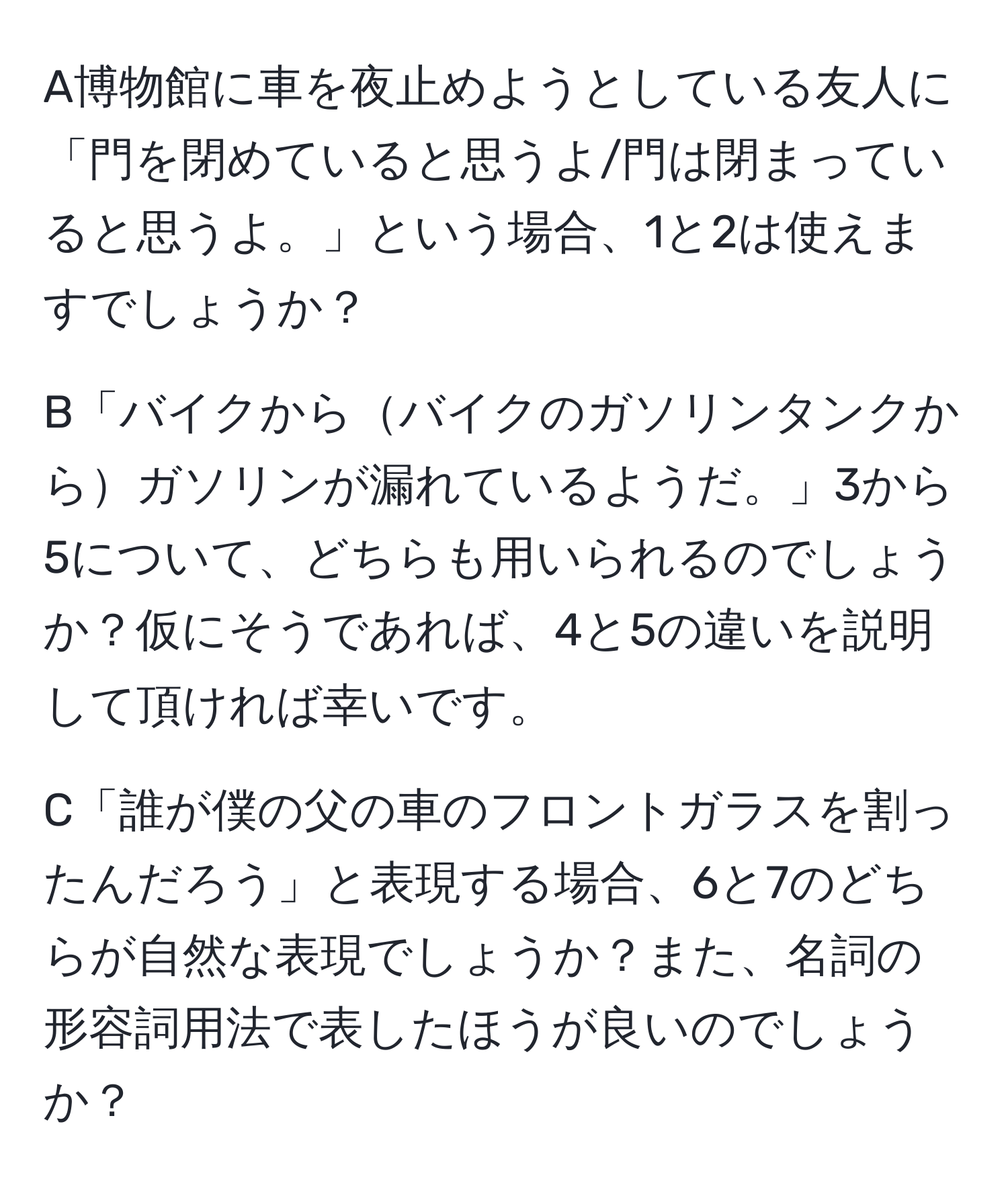 A博物館に車を夜止めようとしている友人に「門を閉めていると思うよ/門は閉まっていると思うよ。」という場合、1と2は使えますでしょうか？

B「バイクからバイクのガソリンタンクからガソリンが漏れているようだ。」3から5について、どちらも用いられるのでしょうか？仮にそうであれば、4と5の違いを説明して頂ければ幸いです。

C「誰が僕の父の車のフロントガラスを割ったんだろう」と表現する場合、6と7のどちらが自然な表現でしょうか？また、名詞の形容詞用法で表したほうが良いのでしょうか？