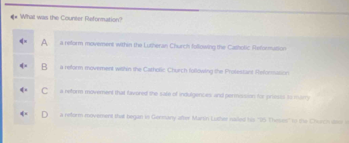 What was the Counter Reformation?
A a reform movement within the Lutheran Church following the Catholic Reformation
B a reform movement within the Catholic Church following the Protestant Reformation. a reform movement that favored the sale of indulgences and permission for priests to marry
a reform movement that began in Germany after Martin Luther nailed his '' 95 Theses' to the Church deor