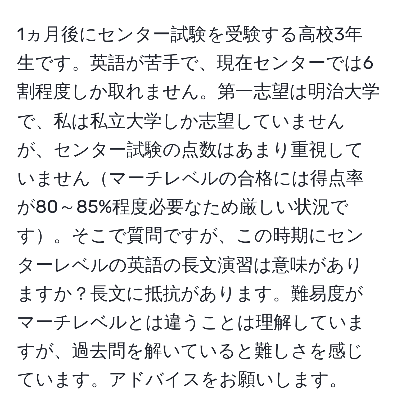 1ヵ月後にセンター試験を受験する高校3年生です。英語が苦手で、現在センターでは6割程度しか取れません。第一志望は明治大学で、私は私立大学しか志望していませんが、センター試験の点数はあまり重視していませんマーチレベルの合格には得点率が80～85%程度必要なため厳しい状況です。そこで質問ですが、この時期にセンターレベルの英語の長文演習は意味がありますか？長文に抵抗があります。難易度がマーチレベルとは違うことは理解していますが、過去問を解いていると難しさを感じています。アドバイスをお願いします。