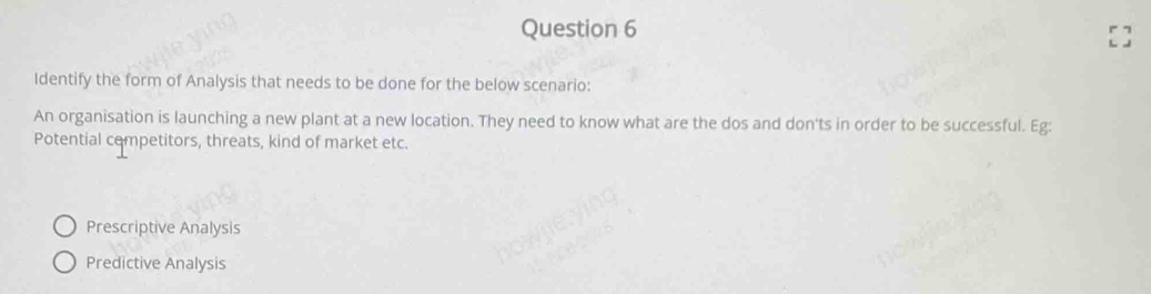 Identify the form of Analysis that needs to be done for the below scenario:
An organisation is launching a new plant at a new location. They need to know what are the dos and don'ts in order to be successful. Eg:
Potential cempetitors, threats, kind of market etc.
Prescriptive Analysis
Predictive Analysis