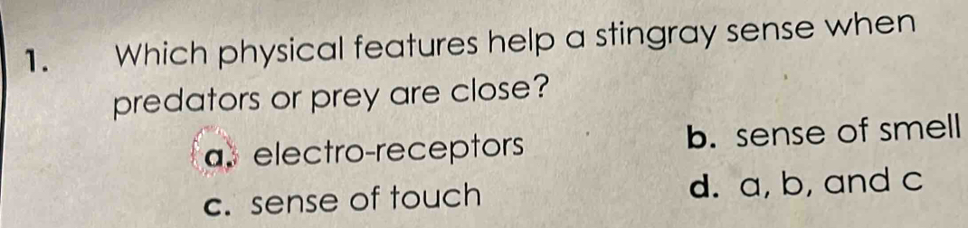 Which physical features help a stingray sense when
predators or prey are close?
a. electro-receptors b. sense of smell
c. sense of touch d. a, b, and c