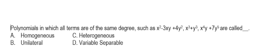 Polynomials in which all terms are of the same degree, such as x^2-3xy+4y^2, x^3+y^3, x^4y+7y^5 are called_ .
A. Homogeneous C. Heterogeneous
B. Unilateral D. Variable Separable