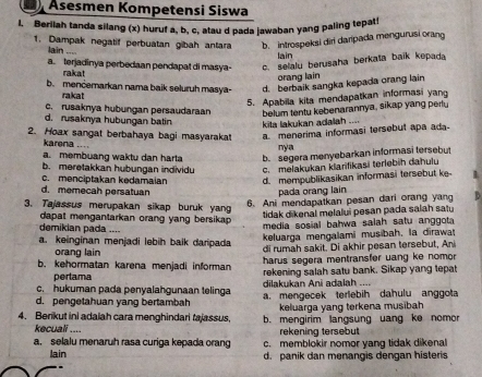 Äsesmen Kompetensi Siswa
1. Berilah tanda silang (x) huruf a, b, c, atau d pada jawaban yang paling tepat!
1. Dampak negatif perbuatan gibah antara b. introspeksi diri daripada mengurusi orang
lain ...
lain
a. terjadinya perbedaan pendapat di masya- c. selalu berusaha berkata baik kepada
rakat
orang lain
b. mencemarkan nama baik seluruh masya- d. berbaik sangka kepada orang lain
rakat
5. Apabila kita mendapatkan informasi yang
c. rusaknya hubungan persaudaraan belum tentu kebenarannya, sikap yang pertu
d. rusaknya hubungan batin  kita lakukan adalah ...
2. Hoax sangat berbahaya bagi masyaraka! a. menerima informasi tersebut apa ada
karena ....
nya
a. membuang waktu dan harta b. segera menyebarkan informasi tersebut
b. meretakkan hubungan individu c. melakukan klarifikasi terlebih dahulu
c. menciptakan kedamaian d. mempublikasikan informasi tersebut ke
d. memecah persatuan pada orang lain
3. Tajassus merupakan sikap buruk yang
6. Ani mendapatkan pesan dari orang yang '
tidak dikenal melalui pesan pada salah satu
dapat mengantarkan orang yang bersikap.
demikian pada ....
media sosial bahwa salah satu anggota
keluarga mengalami musibah, la dirawa
a. keinginan menjadi lebih baik daripada di rumah sakit. Di akhir pesan tersebut, An
orang lain
harus segera mentransfer uang ke nomor
b. kehormatan karena menjadi informan rekening salah satu bank. Sikap yang tepat
perlama
c. hukuman pada penyalahgunaan telinga  dilakukan Ani adalah
d. pengetahuan yang bertambah a. mengecek terlebih dahulu anggota
keluarga yang terkena musibah
4. Berikut ini adalah cara menghindari tajassus, b. mengirim langsung uang ke nomor
kecuali .... rekening tersebut
a. selalu menaruh rasa curiga kepada orang c.memblokir nomor yang tidak dikenal
lain d. panik dan menangis dengan histeris