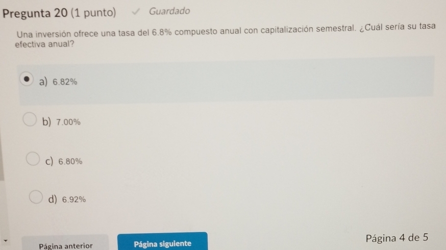 Pregunta 20 (1 punto) Guardado
Una inversión ofrece una tasa del 6.8% compuesto anual con capitalización semestral. ¿Cuál sería su tasa
efectiva anual?
a) 6.82%
b) 7.00%
C 6.80%
d) 6.92%
Página anterior Página siguiente Página 4 de 5