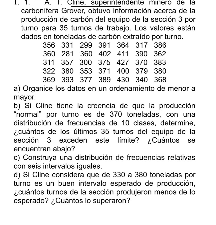 Cline, superintendente mínero de la 
carbonífera Grover, obtuvo información acerca de la 
producción de carbón del equipo de la sección 3 por 
turno para 35 turnos de trabajo. Los valores están 
dados en toneladas de carbón extraído por turno.
356 331 299 391 364 317 386
360 281 360 402 411 390 362
311 357 300 375 427 370 383
322 380 353 371 400 379 380
369 393 377 389 430 340 368
a) Organice los datos en un ordenamiento de menor a 
mayor. 
b) Si Cline tiene la creencia de que la producción 
“normal” por turno es de 370 toneladas, con una 
distribución de frecuencias de 10 clases, determine, 
¿cuántos de los últimos 35 turnos del equipo de la 
sección 3 exceden este límite? ¿Cuántos se 
encuentran abajo? 
c) Construya una distribución de frecuencias relativas 
con seis intervalos iguales. 
d) Si Cline considera que de 330 a 380 toneladas por 
turno es un buen intervalo esperado de producción, 
¿cuántos turnos de la sección produjeron menos de lo 
esperado? ¿Cuántos lo superaron?