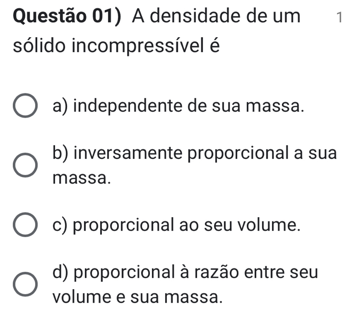 Questão 01) A densidade de um 1
sólido incompressível é
a) independente de sua massa.
b) inversamente proporcional a sua
massa.
c) proporcional ao seu volume.
d) proporcional à razão entre seu
volume e sua massa.