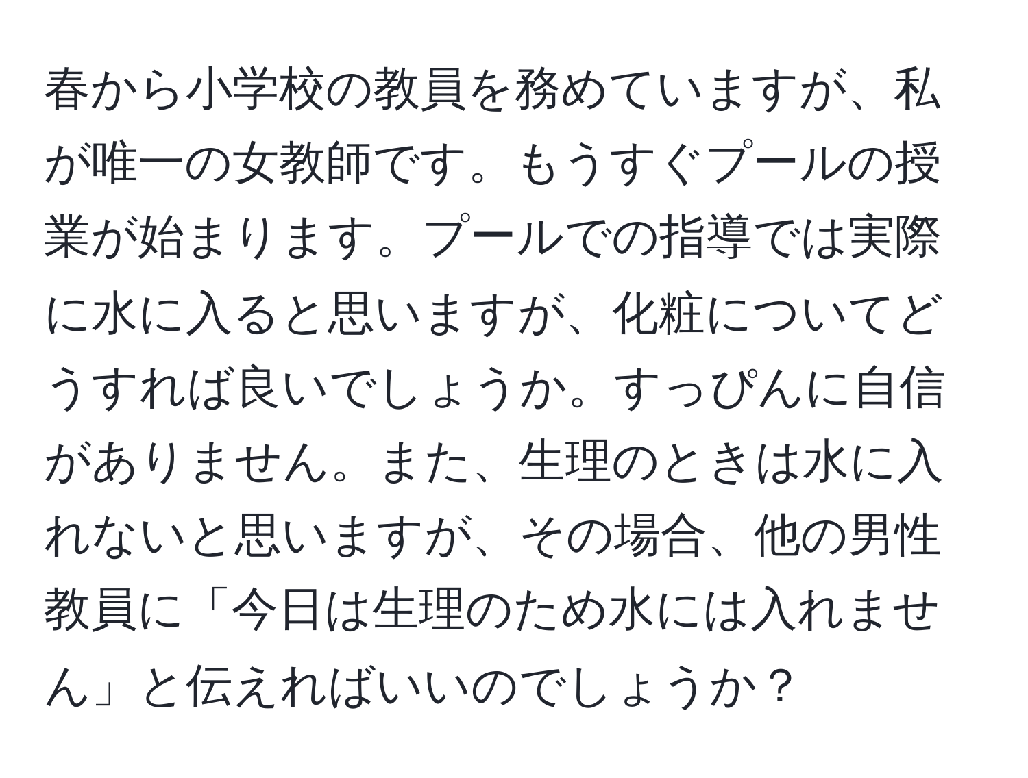 春から小学校の教員を務めていますが、私が唯一の女教師です。もうすぐプールの授業が始まります。プールでの指導では実際に水に入ると思いますが、化粧についてどうすれば良いでしょうか。すっぴんに自信がありません。また、生理のときは水に入れないと思いますが、その場合、他の男性教員に「今日は生理のため水には入れません」と伝えればいいのでしょうか？