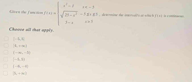 Given the function f(x)=beginarrayl x^2-1x 5endarray. , determine the interval/s at which f(x) is continuous .
Choose all that apply.
[-5,5]
[4,+∈fty )
(-∈fty ,-5)
[-5,5)
(-6,-4)
[5,+∈fty )