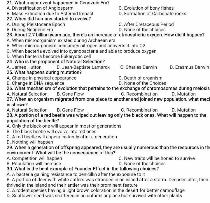 What major event happened in Cenozoic Era?
A. Diversification of Angiosperm C. Evolution of bony fishes
B. Mass Extinction due to Asteroid Impact D. Formation of Carbonate rocks
22. When did humans started to evolve?
A. During Pleistocene Epoch C. After Cretaceous Period
B. During Neogene Era D. None of the choices
23. About 2.7 billion years ago, there’s an increase of atmospheric oxygen. How did it happen?
A. When microorganism existed during Archaean era
B. When microorganism consumes nitrogen and converts it into 02
C. When bacteria evolved into cyanobacteria and able to produce oxygen
D. When bacteria become Eukaryotic cell
24. Who is the proponent of Natural Selection?
A. James Hutton B. Jean-Baptiste Lamarck C. Charles Darwin D. Erasmus Darwin
25. What happens during mutation?
A. Change in physical appearance C. Death of organism
B. Change in DNA sequence D. None of the Choices
26. What mechanism of evolution that pertains to the exchange of chromosomes during meiosis
A. Natural Selection B. Gene Flow C. Recombination D. Mutation
27. When an organism migrated from one place to another and joined new population, what mech
is shown?
A. Natural Selection B. Gene Flow C. Recombination D. Mutation
28. A portion of a red beetle was wiped out leaving only the black ones. What will happen to the
population of the beetle?
A. Only the black one will appear in most of generations
B. The black beetle will evolve into red ones
C. A red beetle will appear instantly after a generation
D. Nothing will happen
29. When a generation of offspring appeared, they are usually numerous than the resources in th
environment. What will be the consequence of this?
A. Competition will happen C. New traits will be honed to survive
B. Population will increase D. None of the choices
30. What is the best example of Founder Effect in the following choices?
A. A bacteria gaining resistance to penicillin after the exposure to it
B. A portion of deer with white antlers was stranded in an island after a storm. Decades alter, their
thrived in the island and their antler was their prominent feature
C. A rodent species having a light brown coloration in the desert for better camouflage
D. Sunflower seed was scattered in an unfamiliar place but survived with other plants