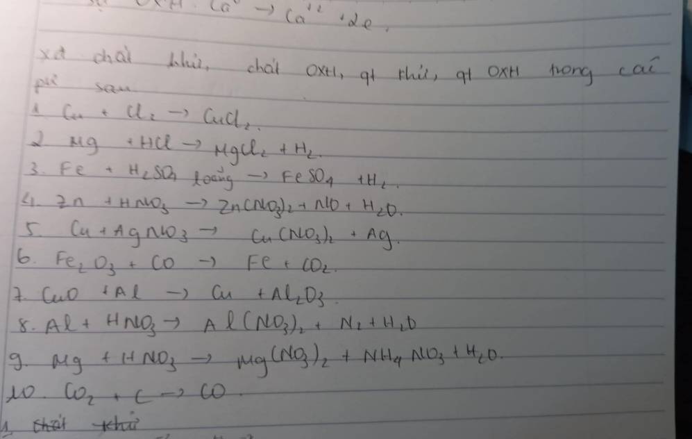 Ca^(2+)+Ca^(2+)+2e^-=
xà chài lhù, chài oxtl, qt thù, qí oxn lrong cai 
pu sam 
d Cu+Cl_2to CuCl_2
Mg+HClto MgCl_2+H_2
3. Fe+H_2SO_4loaigto FeSO_4+H_2
4. Zn+HNO_3to Zn(NO_3)_2+NO+H_2O. 
5 Cu+AgNO_3to Cu(NO_3)_2+Ag·
6. Fe_2O_3+COto Fe+CO_2. CuO+Alto Cu+Al_2O_3
8. Al+HNO_3to Al(NO_3)_2+N_2+H_2O
9. Mg+HNO_3to Mg(NO_3)_2+NH_4NO_3+H_2O
1o CO_2+Cto CO