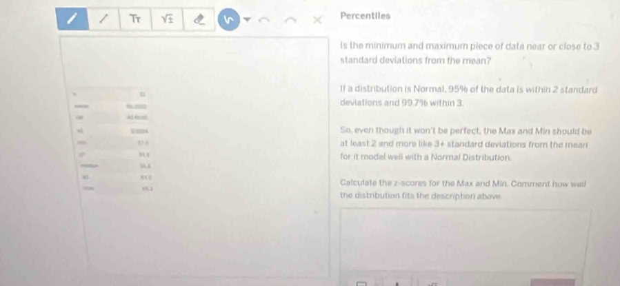 Tr Percentiles 
ls the minimum and maximum piece of data near or close to 3
standard deviations from the mean? 
If a distribution is Normal, 95% of the data is within 2 standard 
u 
deviations and 99.7% within 3.
454m
0mm4 So, even though it won't be perfect, the Max and Min should be
17 at least 2 and more like 3 + standard deviations from the mean
83 0 for it modal well with a Normal Distribution. 
Calculate the z-scores for the Max and Min. Comment how well 
“ 
the distribution fits the description above.