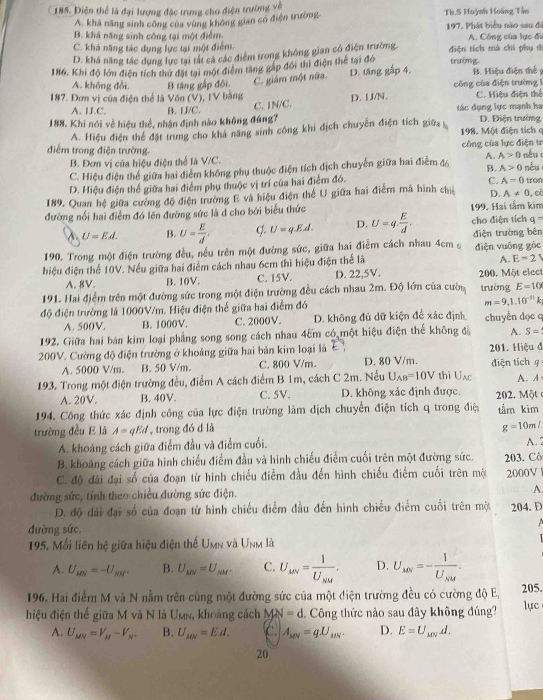 Điện thể là đại lượng đặc trưng cho điện trường về
A. khả năng sinh công của vùng không gian có điện trường Th.S Huỳnh Hoàng Tân
197, Phát biểu nào sau đá
B. khá năng sinh công tại một điểm.
A. Công của lực đữ
C. khả năng tác dụng lực tại một điểm.
D. khả năng tác dụng lực tại tất cá các điểm trong không gian có điện trường. điện tích mà chỉ phụ th
186. Khi độ lớn điện tích thứ đặt tại một điểm tăng gắp đối thi điện thế tại đó trường.
A. không đổi. B tăng gấp đôi. C. giám một nữa. D. tăng gấp 4.
B. Hiệu điện thế g
công của điện trường 1
187. Đơn vị của điện thế là Vôn (V), TV bằng D. 1J/N. C. Hiệu điện thể
C. 1N/C.
A. 1J.C. B. 1J/C. tác dụng lực mạnh ha
188. Khi nói về hiệu thể, nhận định nào không đúng? D. Điện trường
A. Hiệu điện thể đặt trưng cho khá năng sinh công khi dịch chuyển điện tích giữa  198. Một điện tích q
công của lực điện tr
điểm trong điện trường. A. A>0 néu
B. Đơn vị của hiệu điện thế là V/C.
C. Hiệu điện thế giữa hai điểm không phụ thuộc điện tích dịch chuyển giữa hai điểm đó, B. A>0 nếu
D. Hiệu điện thế giữa hai điểm phụ thuộc vị trí của hai điểm đó.
C. A=0 tron
189. Quan hệ giữa cường độ điện trường E và hiệu điện thế U giữa hai điểm mã hình chiế D. A!= 0 , cò
đường nổi hai điểm đó lên đường sức là d cho bởi biểu thức 199. Hai tấm kim
A. U=E.d. B. U= E/d . q. U=q.E.d. D. U=q. E/d . cho điện tích q=
điện trường bên
190. Trong một điện trường đều, nếu trên một đường sức, giữa hai điểm cách nhau 4cm đ diện vuông góc
hiệu điện thế 10V. Nếu giữa hai điểm cách nhau 6cm thì hiệu điện thế là
A. E=21
A. 8V. B. 10V. C. 15V. D. 22,5V. 200. Một elect
191. Hai điểm trên một đường sức trong một điện trường đều cách nhau 2m. Độ lớn của cườn trường E=10
độ điện trường là 1000V/m. Hiệu điện thế giữa hai điểm đó
m=9,1.10^(-31)k
A. 500V. B. 1000V. C. 2000V. D. không đủ dữ kiện để xác định. chuyển dọc q
192. Giữa hai bán kim loại phẳng song song cách nhau 4cm có một hiệu điện thế không đồ A. S=
200V. Cường độ điện trường ở khoảng giữa hai bản kim loại là
201. Hiệu
điện tích
A. 5000 V/m. B. 50 V/m. C. 800 V/m. D. 80 V/m. q:
193. Trong một điện trường đều, điểm A cách điểm B 1m, cách C 2m. Nếu U_AB=10V thì Uʌc A. A:
A. 20V. B. 40V. C. 5V. D. không xác định được.  202.  ột 
194. Công thức xác định công của lực điện trường làm dịch chuyển điện tích q trong điệ tấm kim
trường đều E là A=qEd , trong đó d là
g=10m/
A. khoảng cách giữa điểm đầu và điểm cuối.
B. khoảng cách giữa hình chiếu điểm đầu và hình chiếu điểm cuối trên một đường sức. 203. Cô A. 2
C. độ đài đại số của đoạn tử hình chiếu điểm đầu đến hình chiếu điểm cuối trên một 2000V 
đường sức, tính theo chiều đường sức điện.
A.
D. độ đài đại số của đoạn từ hình chiếu điểm đầu đến hình chiếu điểm cuối trên một 204. D
đường sức.
 
195. Mối liên hệ giữa hiệu điện thế Umn và Unm là
 
A. U_MN=-U_NM. B. U_MN=U_NM. C. U_MN=frac 1U_NM. D. U_MN=-frac 1U_NM.
196. Hai điểm M và N nằm trên cùng một đường sức của một điện trường đều có cường độ E, 205.
hiệu điện thế giữa M và N là 1 U_MN , khoáng cách MN=d. Công thức nào sau đây không đúng? lực
A. U_MN=V_M-V_N. B. U_MN=E.d. C. A_MN=q.U_MN. D. E=U_MN.d.
20