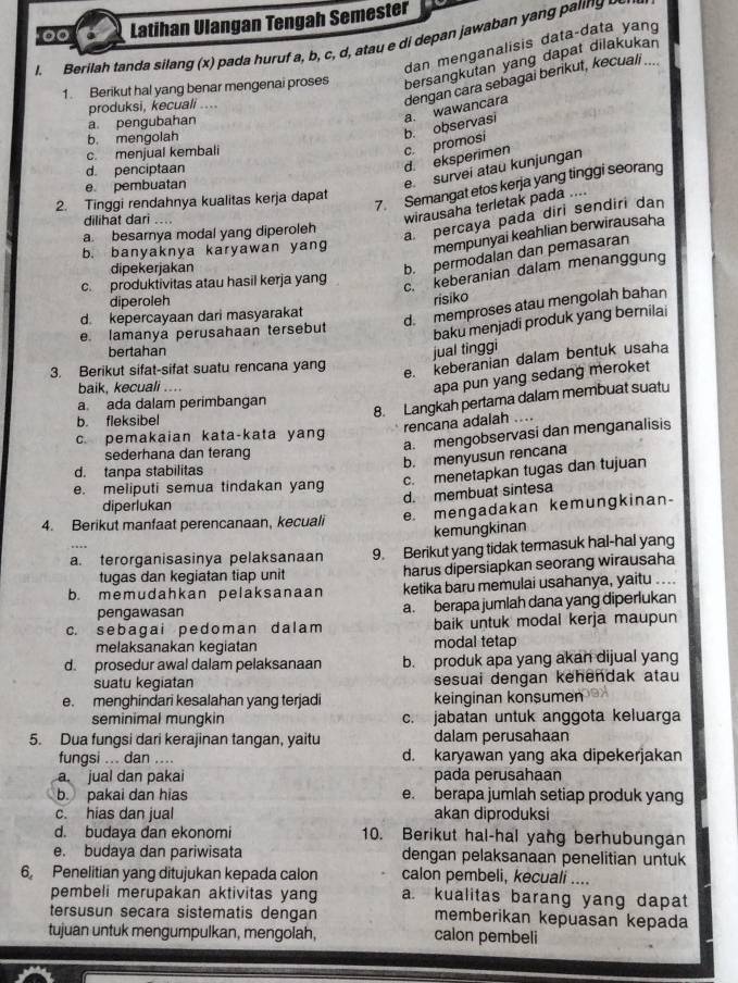 Latihan Ulangan Tengah Semester
l. Berilah tanda silang (x) pada huruf a, b, c, d, atau e di depan jawaban yang paling  
dan menganalisis data-data yan
1. Berikut hal yang benar mengenai proses bersangkutan yang dapat dilakukan
produksi, kecuali ....
d. penciptaan
d. eksperimen c. promosi b. observasi a. wawancara dengan cara sebagai berikut, kecuali
a pengubahan
b. mengolah
c. menjual kembali
e. pembuatan
e. survei atau kunjungan
7. Semangat etos kerja yang tinggi seorang
2. Tinggi rendahnya kualitas kerja dapat
dilihat dari ....
wirausaha terletak pada ..
a. besarnya modal yang diperoleh
a percaya pada diri sendiri dan
b. banyaknya karyawan yang mempunyai keahlian berwirausaha
dipekerjakan
b. permodalan dan pemasaran
c. produktivitas atau hasil kerja yang
c. keberanian dalam menanggung
diperoleh risiko
d. kepercayaan dari masyarakat
d. memproses atau mengolah bahan
e. lamanya perusahaan tersebut
baku menjadi produk yang bernilai
bertahan jual tinggi
3. Berikut sifat-sifat suatu rencana yang
e. keberanian dalam bentuk usaha
baik, kecuali ....
apa pun yang sedang meroket
a ada dalam perimbangan
8. Langkah pertama dalam membuat suatu
b. fleksibel
rencana adalah ....
a. mengobservasi dan menganalisis
c. pemakaian kata-kata yang
sederhana dan terang
b. menyusun rencana
d. tanpa stabilitas
c. menetapkan tugas dan tujuan
e. meliputi semua tindakan yang
d. membuat sintesa
diperlukan
e. mengadakan kemungkinan-
4. Berikut manfaat perencanaan, kecuali
kemungkinan
a. terorganisasinya pelaksanaan 9. Berikut yang tidak termasuk hal-hal yang
tugas dan kegiatan tiap unit harus dipersiapkan seorang wirausaha
b. memudahkan pelaksanaan ketika baru memulai usahanya, yaitu ....
pengawasan a. berapa jumlah dana yang diperlukan
c. sebagai pedom an da lam baik untuk modal kerja maupun
melaksanakan kegiatan modal tetap
d. prosedur awal dalam pelaksanaan b. produk apa yang akan dijual yang
suatu kegiatan sesuai dengan kehendak atau
e. menghindari kesalahan yang terjadi keinginan konsumen
seminimal mungkin c. jabatan untuk anggota keluarga
5. Dua fungsi dari kerajinan tangan, yaitu dalam perusahaan
fungsi ... dan .... d. karyawan yang aka dipekerjakan
a. jual dan pakai pada perusahaan
b. pakai dan hias e. berapa jumlah setiap produk yang
c. hias dan jual akan diproduksi
d. budaya dan ekonomi 10. Berikut hal-hal yang berhubungan
e. budaya dan pariwisata dengan pelaksanaan penelitian untuk
6, Penelitian yang ditujukan kepada calon calon pembeli, kecuali ....
pembeli merupakan aktivitas yang a. kualitas barang yang dapat
tersusun secara sistematis dengan memberikan kepuasan kepada
tujuan untuk mengumpulkan, mengolah, calon pembeli