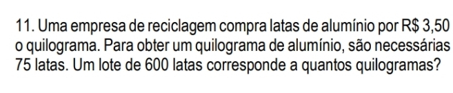 Uma empresa de reciclagem compra latas de alumínio por R$ 3,50
o quilograma. Para obter um quilograma de alumínio, são necessárias
75 latas. Um lote de 600 latas corresponde a quantos quilogramas?