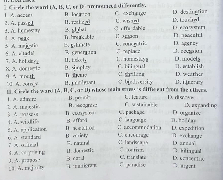 Circle the word (A, B, C, or D) pronounced differently.
1. A. access B. location C. exchange D. destination
2. A. passed B. realized C. wished D. touched
3. A. homestay B. global C. affordable D. ecosystem
4. A. peak B. breakable C. season D. peaceful
5. A. majestic B. estimate C. concentric D. agency
6. A. citadel B. generation C. replace D. occasion
7. A. holidays B. tickets C. homestays D. models
8. A. domestic B. simplify C. bilingual D. establish
9. A. mouth B. theme C. thrilling D. weather
10. A. consist B. immigrant C. biodiversity D. itinerary
II. Circle the word (A, B, C, or D) whose main stress is different from the others.
1. A. admire B. permit C. feature D. discover
2. A. majestic B. recognise C. sustainable D. expanding
3. A. possess B. ecosystem C. package D. organize
4. A. wildlife B. afford C. language D. holiday
5. A. application B. hesitation C. accommodation D. expedition
6. A. standard B. variety C. encourage D. exchange
7. A. official B. natural C. landscape D. annual
8. A. surprising B. domestic C. tourism D. bilingual
9. A. propose B. coral C. translate D. concentric
10. A. majority B. immigrant C. paradise D. urgent