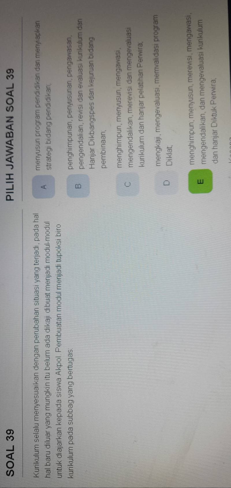 SOAL 39 PILIH JAWABAN SOAL 39
Kurikulum selalu menyesuaikan dengan perubahan situasi yang terjadi, pada hal menyusun program pendidikan dan menyiapkan
A
hal baru diluar yang mungkin itu belum ada dikaji dibuat menjadi modul-modul strategi bidang pendidikan;
untuk diajarkan kepada siswa Akpol. Pembuatan modul menjadi tupoksi biro
kurikulum pada subbag yang bertugas: penghimpunan, penyusunan, pengawasan,
B pengendalian, revisi dan evaluasi kunikulum dan
Hanjar Dikbangspes dan kejuruan bidang
pembinaan,
menghimpun, menyusun, mengawasi,
C mengendalikan, merevisi dan mengevaluasi
kurikulum dan hanjar pelatihan Perwira,
mengkaji , mengevaluasi , memvalidasi program 
Diklat;
menghimpun, menyusun, merevisi, mengawasi,
E mengendalikan, dan mengevaluasi kurikulum
dan hanjar Diktuk Perwira;