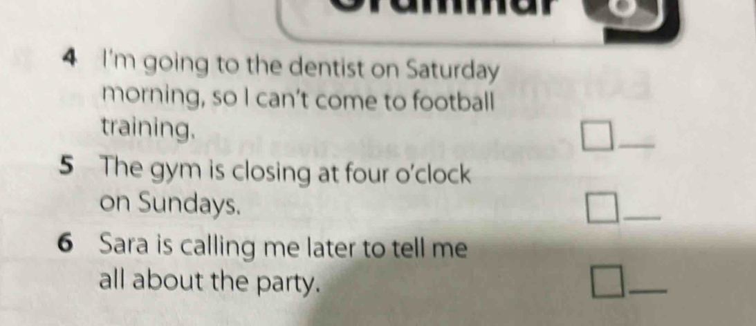 I'm going to the dentist on Saturday 
morning, so I can’t come to football 
training. 
_ 
5 The gym is closing at four o'clock 
on Sundays. 
_ 
6 Sara is calling me later to tell me 
all about the party. 
_