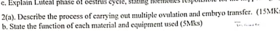 Explain Luteal phase of oestrus cycle, stating hormones responsio 
2(a) . Describe the process of carrying out multiple ovulation and embryo transfer. (15MK: 
b. State the function of each material and equipment used (5Mks)