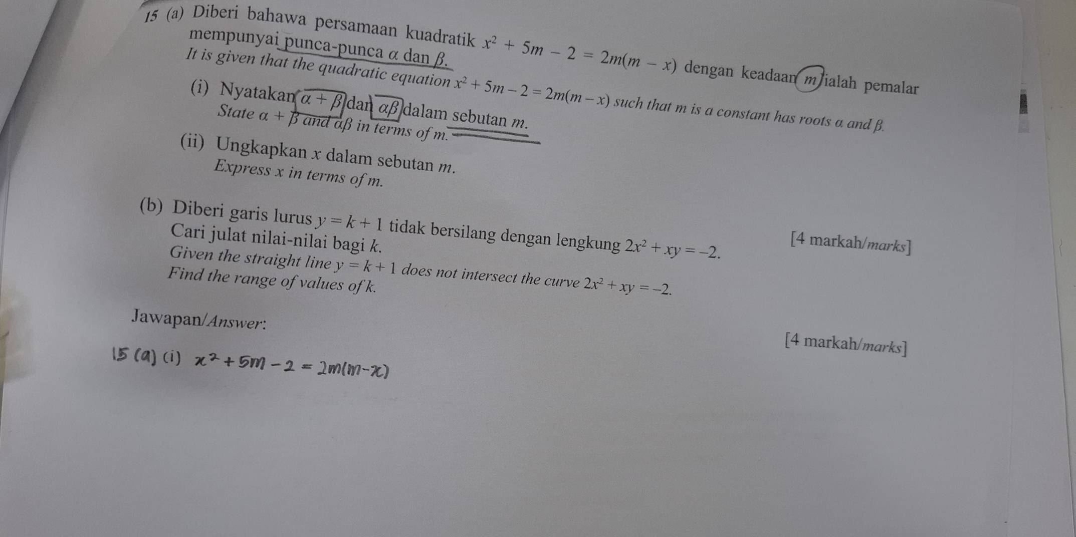 mempunyai punca-punca α dan β. 
15 (a) Diberi bahawa persamaan kuadratik x^2+5m-2=2m(m-x) dengan keadaan mialah pemalar 
It is given that the quadratic equation x^2+5m-2=2m(m-x) such that m is a constant has roots a and β. 
(i) Nyatakan alpha +beta dan alpha beta dalam sebutan m. 
State alpha + β and aβ in terms of m. 
(ii) Ungkapkan x dalam sebutan m. 
Express x in terms of m. 
(b) Diberi garis lurus y=k+1 tidak bersilang dengan lengkung 2x^2+xy=-2. 
Cari julat nilai-nilai bagi k. 
[4 markah/marks] 
Given the straight line y=k+1 does not intersect the curve 2x^2+xy=-2. 
Find the range of values of k. 
Jawapan/Answer: 
[4 markah/marks] 
15 (a) (i) x^2+5m-2=2m(m-x)