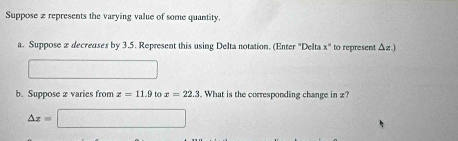 Suppose x represents the varying value of some quantity. 
a. Suppose x decreases by 3.5. Represent this using Delta notation. (Enter "Delta x'' to represent △ x.)
□  
b. Suppose x varies from x=11.9 to x=22.3. What is the corresponding change in x?
△ x=□