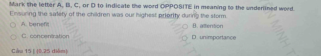 Mark the letter A, B, C, or D to indicate the word OPPOSITE in meaning to the underlined word.
Ensuring the safety of the children was our highest priority during the storm.
A. benefit B. attention
C. concentration D. unimportance
Câu 15 | (0.25 diểm)