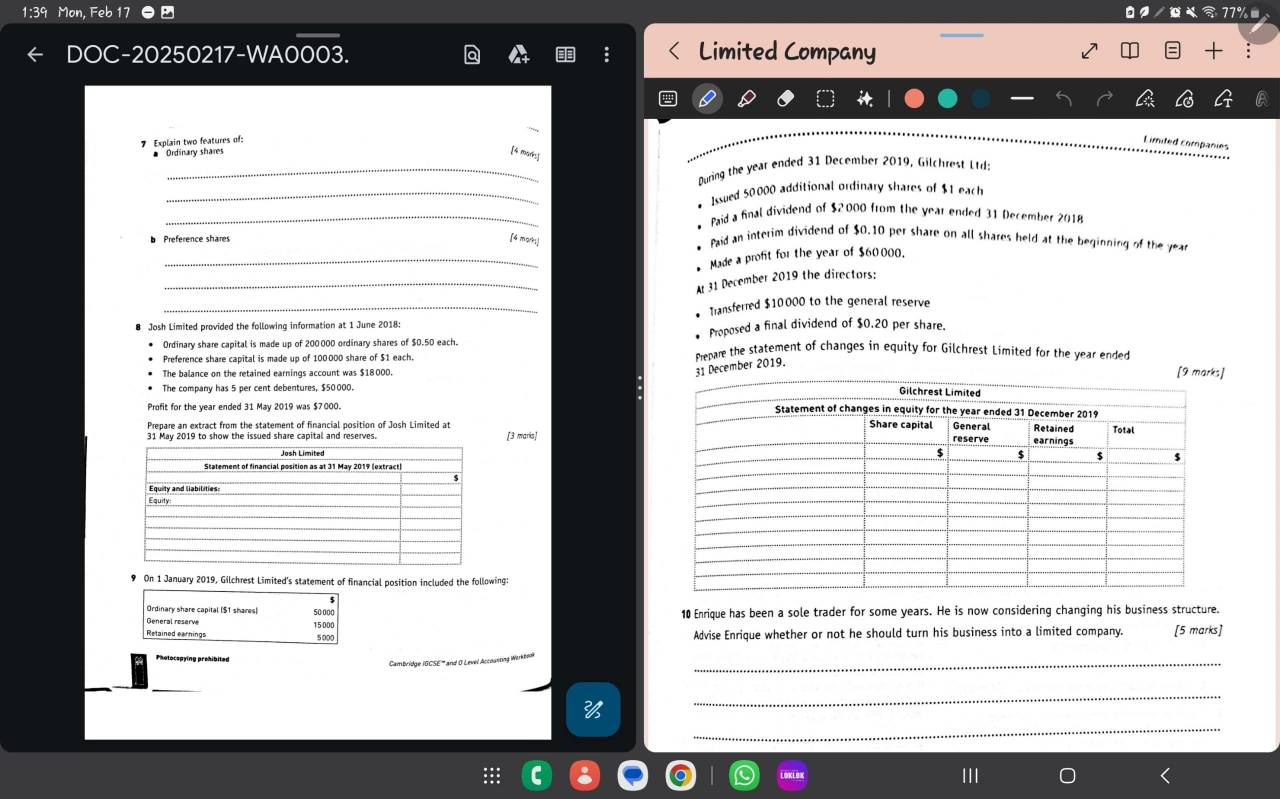 1:39 Mon, Foh 1 17° 
C 
C-20250217-WA0003. Limited Company 

7 Explain two features of: 
Limited companies 
* Ordinary shares 
[4 marks] 
_ During the year ended 31 December 2019, Gilchrest Ltd: 
_* Issued 50000 additional ordinary shares of $1 each 
_* Paid a final dividend of $2,000 from the year ended 31 December 2018 
Preference shares [4 mors! 
* Paid an interim dividend of $0.10 per share on all shares held at the beginning of the year
_ Made a profit for the year of $60000. 
_ 
Ar 31 December 2019 the directors: 
_ Transferred $10000 to the general reserve 
Josh Limited provided the following information at 1 June 2018: 
* Proposed a final dividend of $0.20 per share. 
Ordinary share capital is made up of 200000 ordinary shares of $0.50 each. Mepare the statement of changes in equity for Gilchrest Limited for the year ended 
Preference share capital is made up of 100000 share of $1 each. 
The balance on the retained earnings account was $18000. 
31 December 2019. 
[9 marks] 
The company has 5 per cent debentures, $50 000. 
Profit for the year ended 31 May 2019 was $7000. 
Prepare an extract from the statement of financial position of Josh Limited at 
[3 maris] 
9 On 1 January 2019, Gilchrest Limited's statement of financial position included the following: 
Ordinary share capital [ $1 shares] 
General reserve 15000 50 000 10 Enrique has been a sole trader for some years. He is now considering changing his business structure. 
Retained earnings Advise Enrique whether or not he should turn his business into a limited company. [5 marks] 
Photocepying prohibited 
_ 
Cambridge IGCSE''' and O Level Accounong Warkbom 
_ 
_