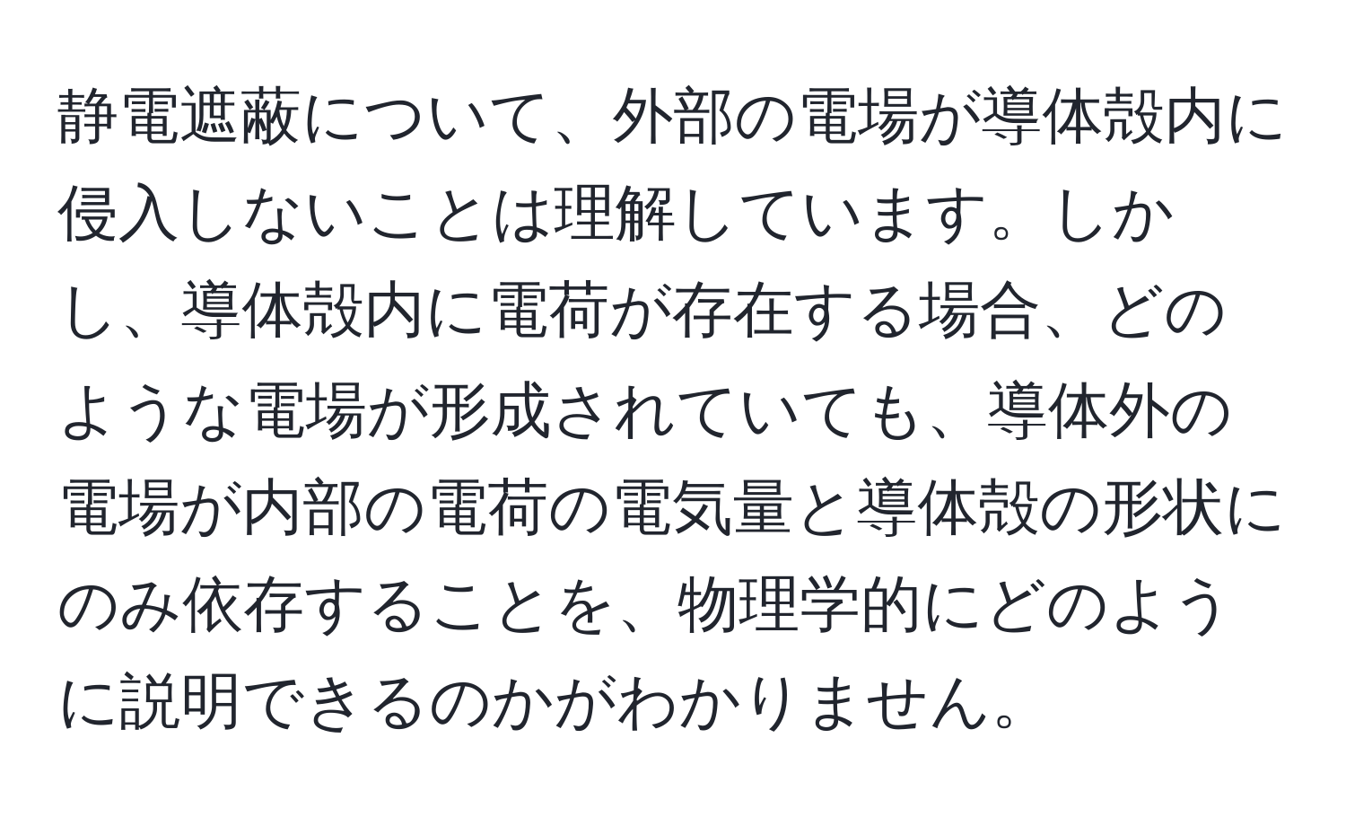 静電遮蔽について、外部の電場が導体殻内に侵入しないことは理解しています。しかし、導体殻内に電荷が存在する場合、どのような電場が形成されていても、導体外の電場が内部の電荷の電気量と導体殻の形状にのみ依存することを、物理学的にどのように説明できるのかがわかりません。