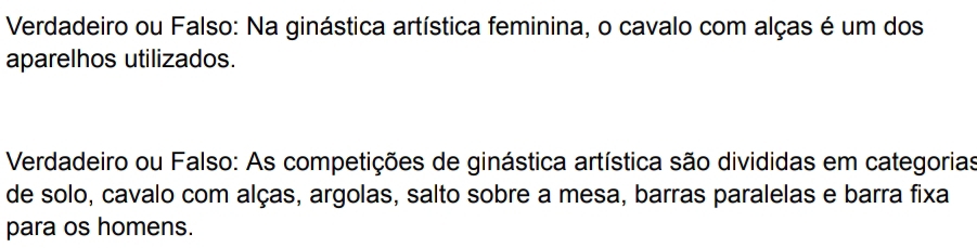 Verdadeiro ou Falso: Na ginástica artística feminina, o cavalo com alças é um dos 
aparelhos utilizados. 
Verdadeiro ou Falso: As competições de ginástica artística são divididas em categorias 
de solo, cavalo com alças, argolas, salto sobre a mesa, barras paralelas e barra fixa 
para os homens.