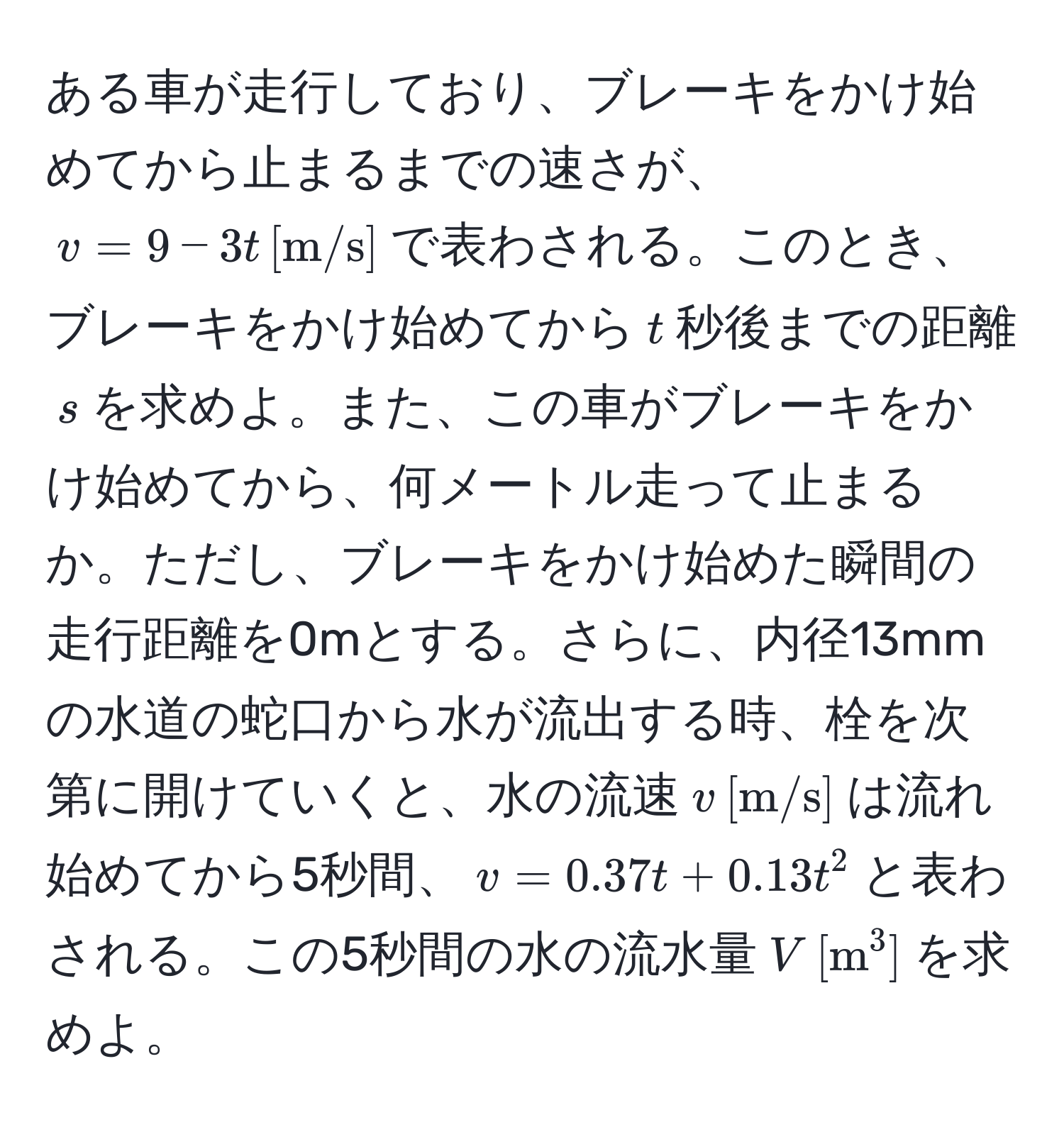 ある車が走行しており、ブレーキをかけ始めてから止まるまでの速さが、$v = 9 - 3t , [m/s]$で表わされる。このとき、ブレーキをかけ始めてから$t$秒後までの距離$s$を求めよ。また、この車がブレーキをかけ始めてから、何メートル走って止まるか。ただし、ブレーキをかけ始めた瞬間の走行距離を0mとする。さらに、内径13mmの水道の蛇口から水が流出する時、栓を次第に開けていくと、水の流速$v , [m/s]$は流れ始めてから5秒間、$v = 0.37t + 0.13t^(2$と表わされる。この5秒間の水の流水量$V , [m)^3]$を求めよ。